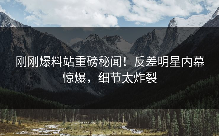 刚刚爆料站重磅秘闻！反差明星内幕惊爆，细节太炸裂