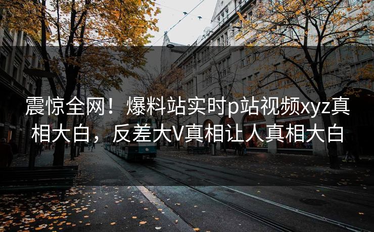 震惊全网！爆料站实时p站视频xyz真相大白，反差大V真相让人真相大白