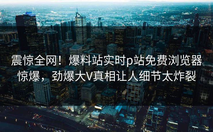 震惊全网！爆料站实时p站免费浏览器惊爆，劲爆大V真相让人细节太炸裂