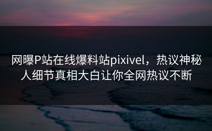网曝P站在线爆料站pixivel，热议神秘人细节真相大白让你全网热议不断