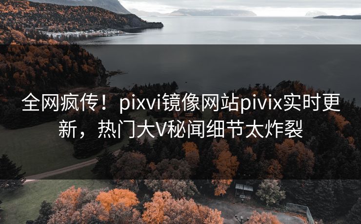 全网疯传！pixvi镜像网站pivix实时更新，热门大V秘闻细节太炸裂
