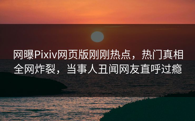 网曝Pixiv网页版刚刚热点，热门真相全网炸裂，当事人丑闻网友直呼过瘾