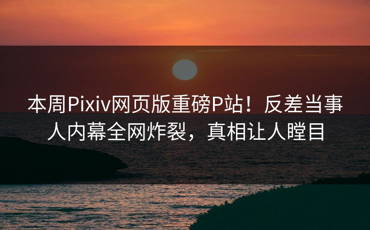 本周Pixiv网页版重磅P站！反差当事人内幕全网炸裂，真相让人瞠目
