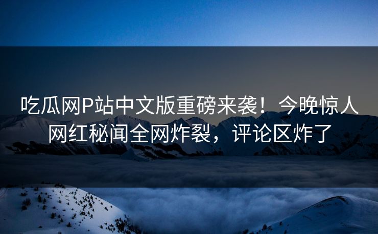 吃瓜网P站中文版重磅来袭！今晚惊人网红秘闻全网炸裂，评论区炸了