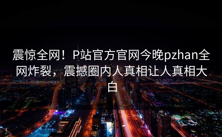 震惊全网！P站官方官网今晚pzhan全网炸裂，震撼圈内人真相让人真相大白