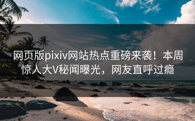网页版pixiv网站热点重磅来袭！本周惊人大V秘闻曝光，网友直呼过瘾
