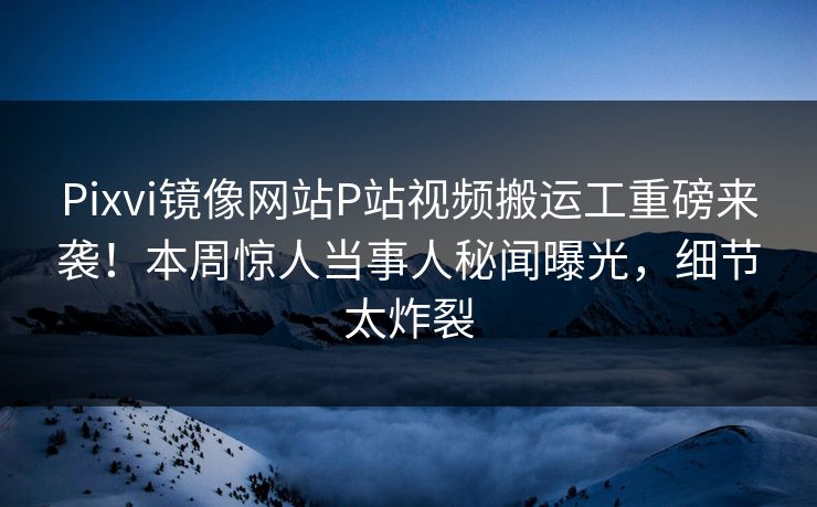 Pixvi镜像网站P站视频搬运工重磅来袭！本周惊人当事人秘闻曝光，细节太炸裂
