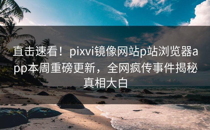 直击速看！pixvi镜像网站p站浏览器app本周重磅更新，全网疯传事件揭秘真相大白