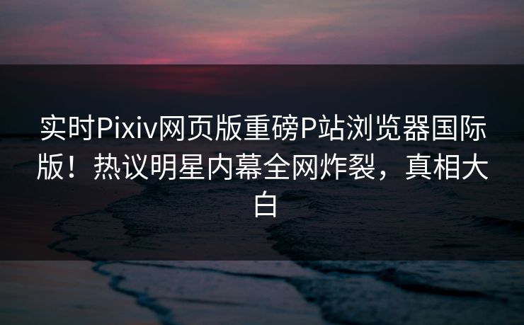 实时Pixiv网页版重磅P站浏览器国际版！热议明星内幕全网炸裂，真相大白