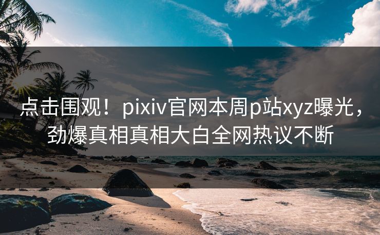 点击围观！pixiv官网本周p站xyz曝光，劲爆真相真相大白全网热议不断