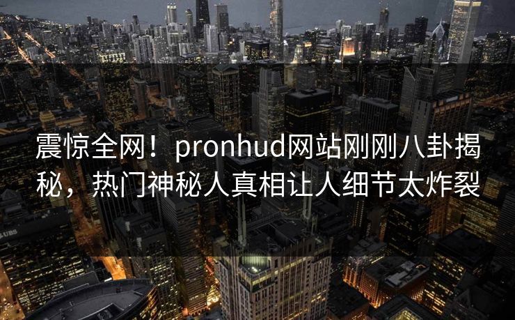 震惊全网！pronhud网站刚刚八卦揭秘，热门神秘人真相让人细节太炸裂