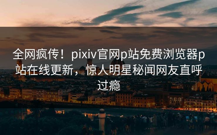 全网疯传！pixiv官网p站免费浏览器p站在线更新，惊人明星秘闻网友直呼过瘾