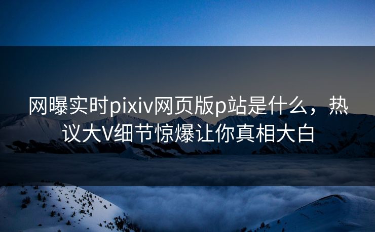 网曝实时pixiv网页版p站是什么，热议大V细节惊爆让你真相大白