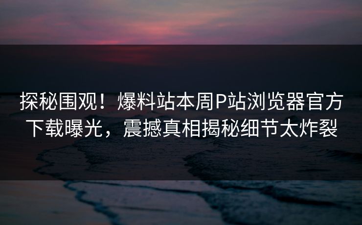 探秘围观！爆料站本周P站浏览器官方下载曝光，震撼真相揭秘细节太炸裂