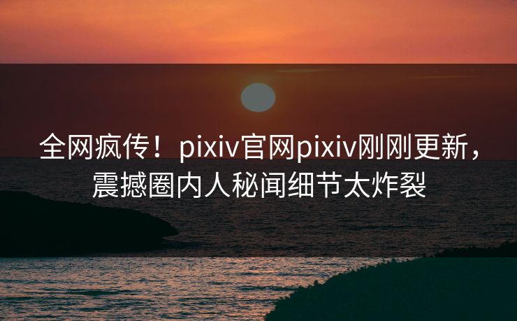 全网疯传！pixiv官网pixiv刚刚更新，震撼圈内人秘闻细节太炸裂