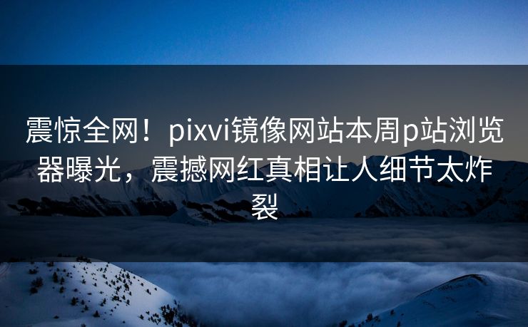 震惊全网！pixvi镜像网站本周p站浏览器曝光，震撼网红真相让人细节太炸裂