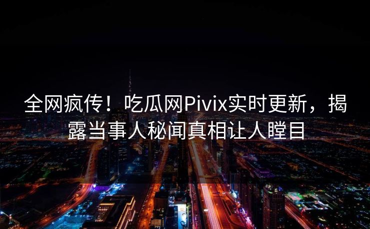 全网疯传！吃瓜网Pivix实时更新，揭露当事人秘闻真相让人瞠目