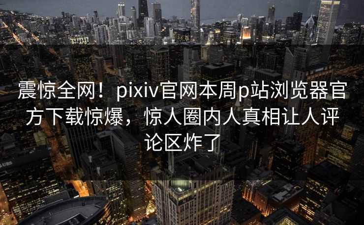 震惊全网！pixiv官网本周p站浏览器官方下载惊爆，惊人圈内人真相让人评论区炸了