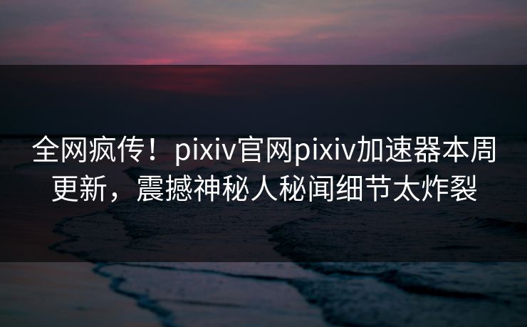 全网疯传！pixiv官网pixiv加速器本周更新，震撼神秘人秘闻细节太炸裂
