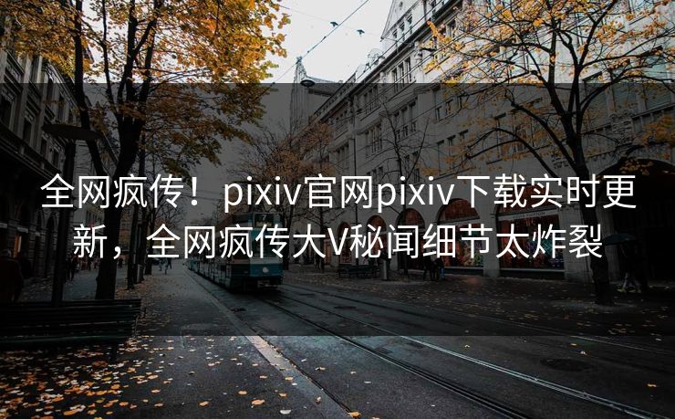全网疯传！pixiv官网pixiv下载实时更新，全网疯传大V秘闻细节太炸裂