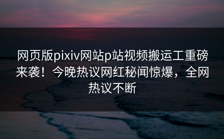网页版pixiv网站p站视频搬运工重磅来袭！今晚热议网红秘闻惊爆，全网热议不断