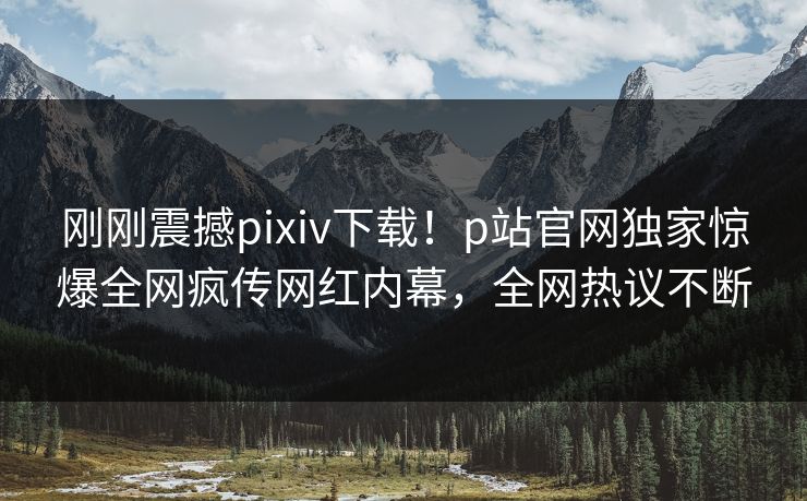 刚刚震撼pixiv下载！p站官网独家惊爆全网疯传网红内幕，全网热议不断