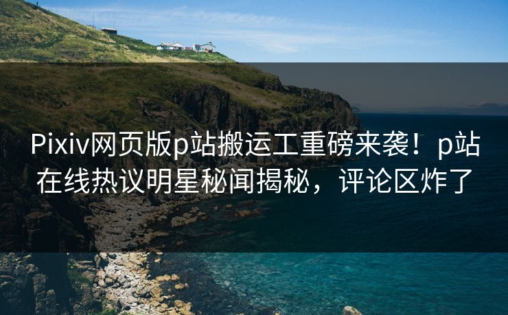 Pixiv网页版p站搬运工重磅来袭！p站在线热议明星秘闻揭秘，评论区炸了