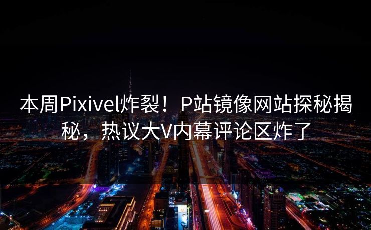 本周Pixivel炸裂！P站镜像网站探秘揭秘，热议大V内幕评论区炸了