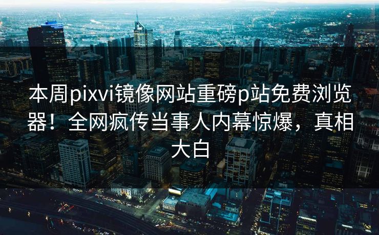 本周pixvi镜像网站重磅p站免费浏览器！全网疯传当事人内幕惊爆，真相大白