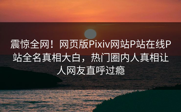 震惊全网！网页版Pixiv网站P站在线P站全名真相大白，热门圈内人真相让人网友直呼过瘾