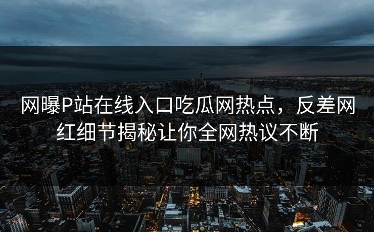 网曝P站在线入口吃瓜网热点，反差网红细节揭秘让你全网热议不断