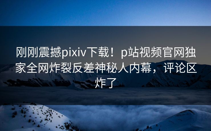 刚刚震撼pixiv下载！p站视频官网独家全网炸裂反差神秘人内幕，评论区炸了