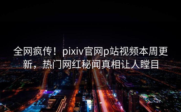 全网疯传！pixiv官网p站视频本周更新，热门网红秘闻真相让人瞠目