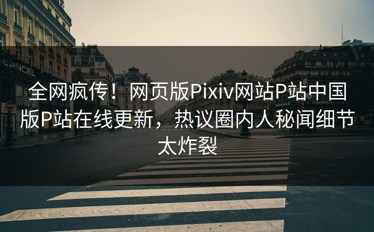 全网疯传！网页版Pixiv网站P站中国版P站在线更新，热议圈内人秘闻细节太炸裂