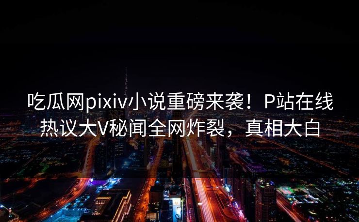吃瓜网pixiv小说重磅来袭！P站在线热议大V秘闻全网炸裂，真相大白