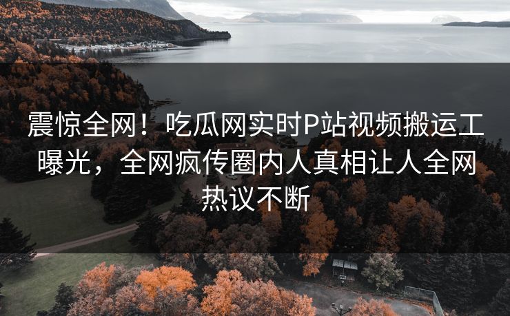 震惊全网！吃瓜网实时P站视频搬运工曝光，全网疯传圈内人真相让人全网热议不断
