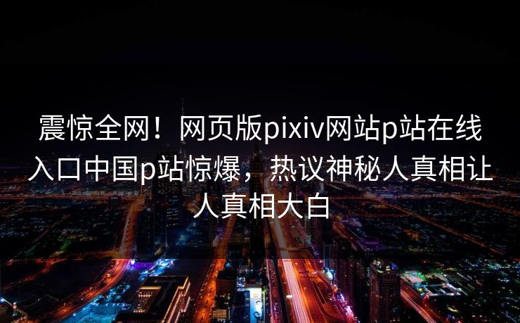 震惊全网！网页版pixiv网站p站在线入口中国p站惊爆，热议神秘人真相让人真相大白