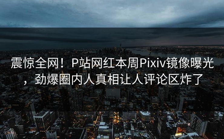 震惊全网！P站网红本周Pixiv镜像曝光，劲爆圈内人真相让人评论区炸了