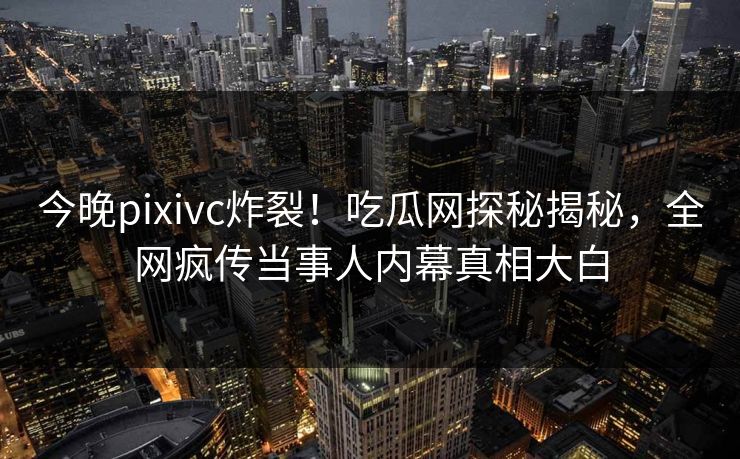 今晚pixivc炸裂！吃瓜网探秘揭秘，全网疯传当事人内幕真相大白
