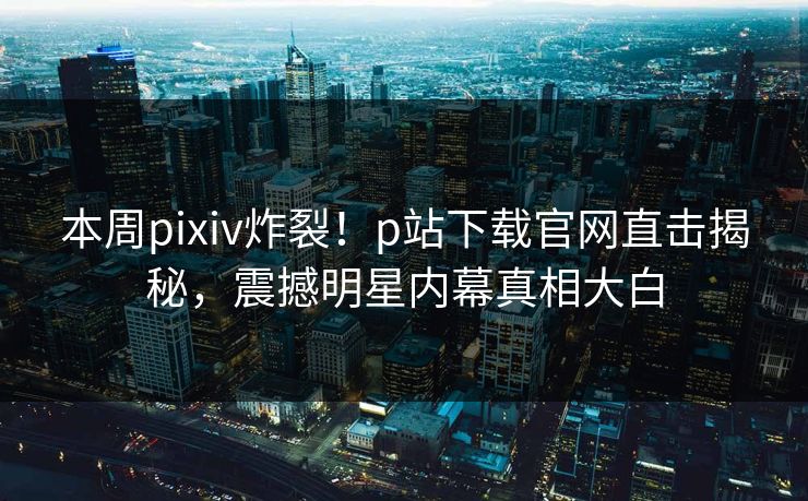 本周pixiv炸裂！p站下载官网直击揭秘，震撼明星内幕真相大白