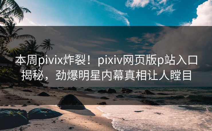 本周pivix炸裂！pixiv网页版p站入口揭秘，劲爆明星内幕真相让人瞠目