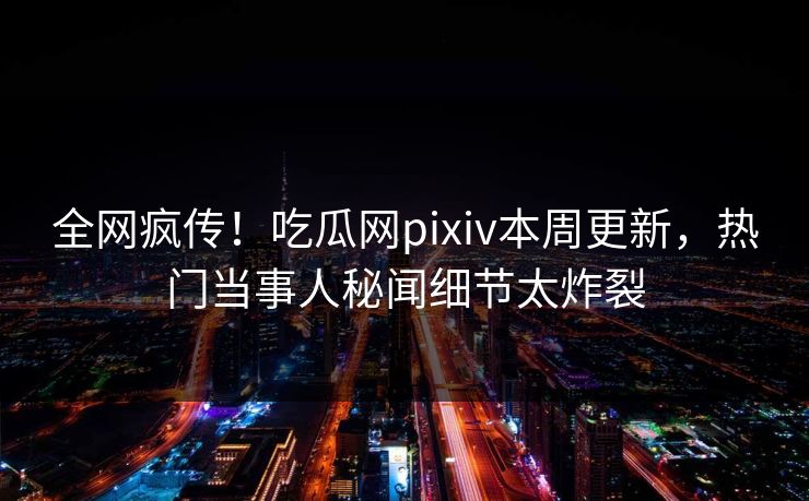 全网疯传！吃瓜网pixiv本周更新，热门当事人秘闻细节太炸裂