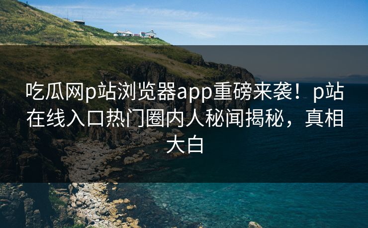 吃瓜网p站浏览器app重磅来袭！p站在线入口热门圈内人秘闻揭秘，真相大白