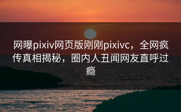 网曝pixiv网页版刚刚pixivc，全网疯传真相揭秘，圈内人丑闻网友直呼过瘾