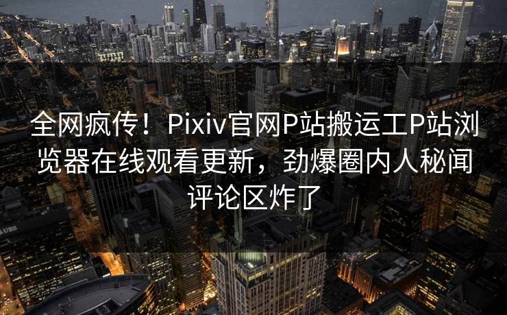 全网疯传！Pixiv官网P站搬运工P站浏览器在线观看更新，劲爆圈内人秘闻评论区炸了