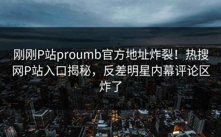 刚刚P站proumb官方地址炸裂！热搜网P站入口揭秘，反差明星内幕评论区炸了