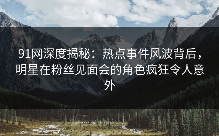91网深度揭秘：热点事件风波背后，明星在粉丝见面会的角色疯狂令人意外