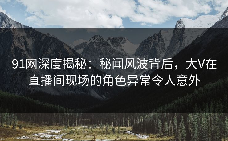 91网深度揭秘：秘闻风波背后，大V在直播间现场的角色异常令人意外
