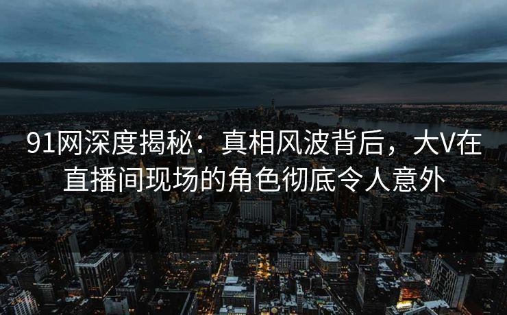 91网深度揭秘：真相风波背后，大V在直播间现场的角色彻底令人意外