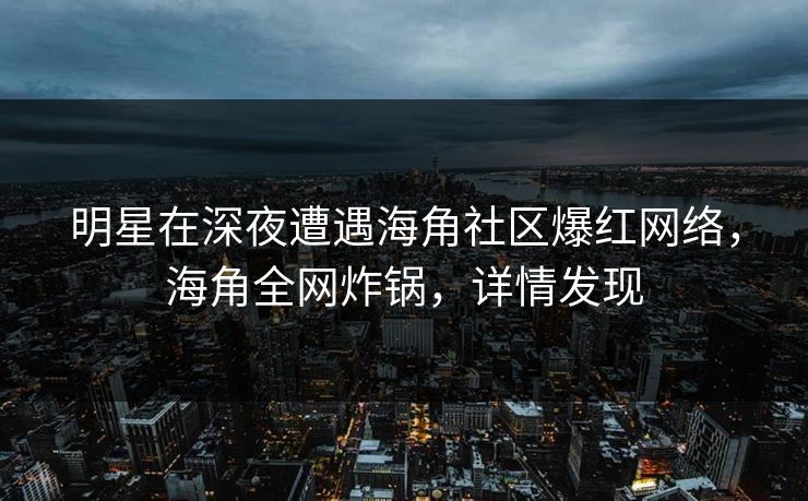 明星在深夜遭遇海角社区爆红网络，海角全网炸锅，详情发现